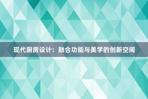 现代厨房设计：融合功能与美学的创新空间