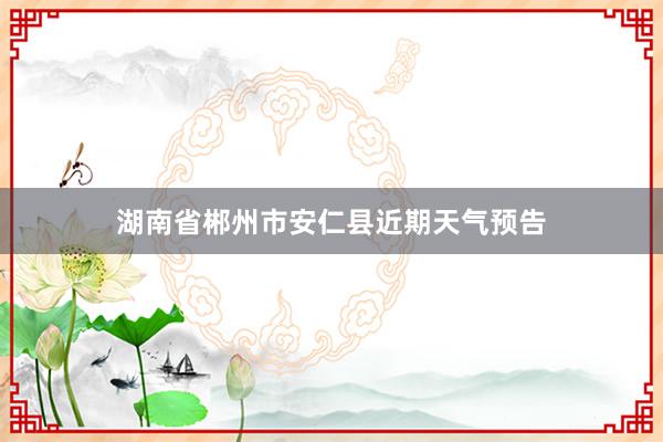 湖南省郴州市安仁县近期天气预告